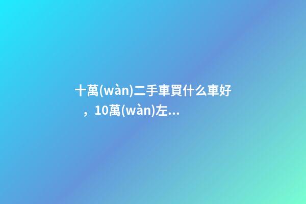 十萬(wàn)二手車買什么車好，10萬(wàn)左右可以買什么二手車